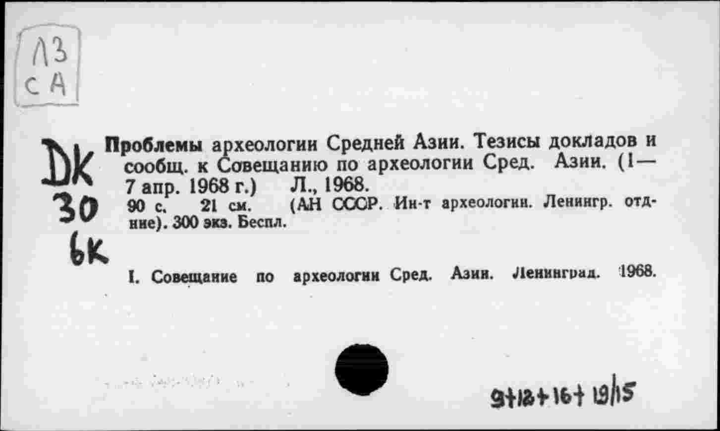 ﻿'лг
с А
Чк » Проблемы археологии Средней Азии. Тезисы докладов и |)1/ сообщ. к Совещанию по археологии Сред. Азии. (1 — 7 апр. 1968 г.)	Л., 1968.
90 с. 21 см. (АН СССР. Ин-т археологии. Ленингр. отд-ние). ЗООэкз. Беспл.
I. Совещание по археологии Сред. Азии. Ленинград. 1968.
зт м